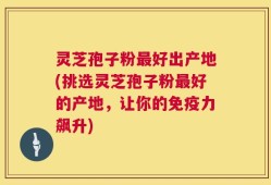 灵芝孢子粉最好出产地(挑选灵芝孢子粉最好的产地，让你的免疫力飙升)