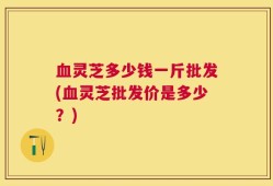 血灵芝多少钱一斤批发(血灵芝批发价是多少？)