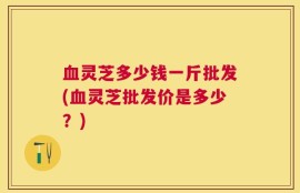 血灵芝多少钱一斤批发(血灵芝批发价是多少？)