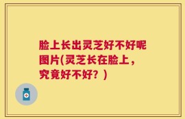 脸上长出灵芝好不好呢图片(灵芝长在脸上，究竟好不好？)
