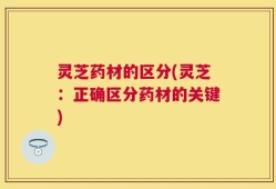 灵芝药材的区分(灵芝：正确区分药材的关键)