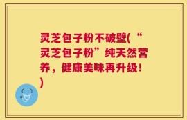 灵芝包子粉不破壁(“灵芝包子粉”纯天然营养，健康美味再升级！)