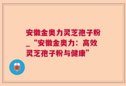 安徽金奥力灵芝孢子粉_“安徽金奥力：高效灵芝孢子粉与健康”
