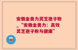 安徽金奥力灵芝孢子粉_“安徽金奥力：高效灵芝孢子粉与健康”