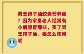 灵芝孢子油胶囊营养屋？因为家里老人经常有小病感冒那些，买了灵芝孢子油，要怎么使用呢