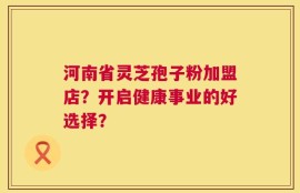 河南省灵芝孢子粉加盟店？开启健康事业的好选择？