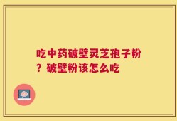 吃中药破壁灵芝孢子粉？破壁粉该怎么吃