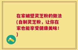 在家破壁灵芝粉的做法(自制灵芝粉，让你在家也能享受健康美味！)