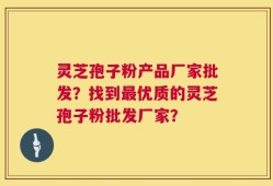 灵芝孢子粉产品厂家批发？找到最优质的灵芝孢子粉批发厂家？