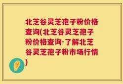 北芝谷灵芝孢子粉价格查询(北芝谷灵芝孢子粉价格查询-了解北芝谷灵芝孢子粉市场行情)
