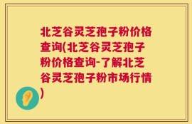 北芝谷灵芝孢子粉价格查询(北芝谷灵芝孢子粉价格查询-了解北芝谷灵芝孢子粉市场行情)