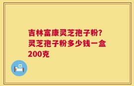 吉林富康灵芝孢子粉？灵芝孢子粉多少钱一盒200克