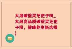 大晟破壁灵芝孢子粉_大晟高品质破壁灵芝孢子粉，健康养生新选择)