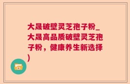 大晟破壁灵芝孢子粉_大晟高品质破壁灵芝孢子粉，健康养生新选择)