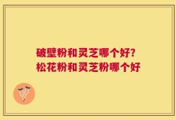 破壁粉和灵芝哪个好？松花粉和灵芝粉哪个好