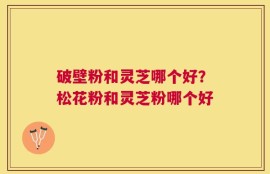 破壁粉和灵芝哪个好？松花粉和灵芝粉哪个好