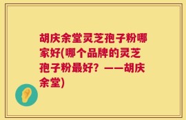 胡庆余堂灵芝孢子粉哪家好(哪个品牌的灵芝孢子粉最好？——胡庆余堂)