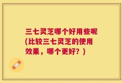 三七灵芝哪个好用些呢(比较三七灵芝的使用效果，哪个更好？)