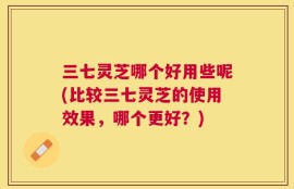 三七灵芝哪个好用些呢(比较三七灵芝的使用效果，哪个更好？)