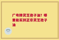 广粤牌灵芝孢子油？哪里能买到正宗灵芝孢子油