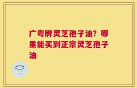 广粤牌灵芝孢子油？哪里能买到正宗灵芝孢子油