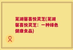 芜湖馨喜悦灵芝(芜湖馨喜悦灵芝：一种绿色健康食品)