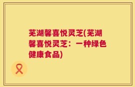 芜湖馨喜悦灵芝(芜湖馨喜悦灵芝：一种绿色健康食品)