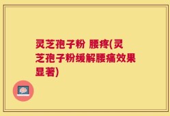 灵芝孢子粉 腰疼(灵芝孢子粉缓解腰痛效果显著)