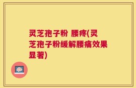 灵芝孢子粉 腰疼(灵芝孢子粉缓解腰痛效果显著)