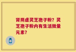 肾阴虚灵芝孢子粉？灵芝孢子粉内有生活微量元素？