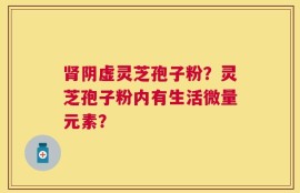 肾阴虚灵芝孢子粉？灵芝孢子粉内有生活微量元素？