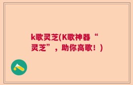 k歌灵芝(K歌神器“灵芝”，助你高歌！)