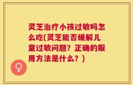 灵芝治疗小孩过敏吗怎么吃(灵芝能否缓解儿童过敏问题？正确的服用方法是什么？)