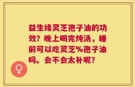 益生缘灵芝孢子油的功效？晚上喝完炖汤，睡前可以吃灵芝%孢子油吗。会不会太补呢？