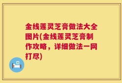 金线莲灵芝膏做法大全图片(金线莲灵芝膏制作攻略，详细做法一网打尽)