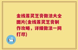 金线莲灵芝膏做法大全图片(金线莲灵芝膏制作攻略，详细做法一网打尽)