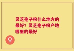 灵芝孢子粉什么地方的最好？灵芝孢子粉产地哪里的最好