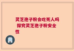 灵芝孢子粉会吃死人吗 探究灵芝孢子粉安全性