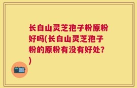 长白山灵芝孢子粉原粉好吗(长白山灵芝孢子粉的原粉有没有好处？)