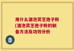 用什么酒泡灵芝孢子粉(酒泡灵芝孢子粉的制备方法及功效分析