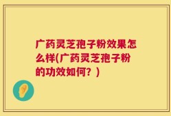 广药灵芝孢子粉效果怎么样(广药灵芝孢子粉的功效如何？)