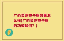 广药灵芝孢子粉效果怎么样(广药灵芝孢子粉的功效如何？)