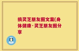 摘灵芝朋友圈文案(身体健康·灵芝朋友圈分享