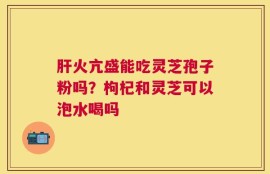 肝火亢盛能吃灵芝孢子粉吗？枸杞和灵芝可以泡水喝吗