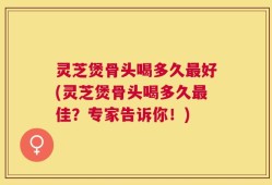 灵芝煲骨头喝多久最好(灵芝煲骨头喝多久最佳？专家告诉你！)