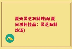 夏天灵芝石斛炖汤(夏日滋补佳品：灵芝石斛炖汤)