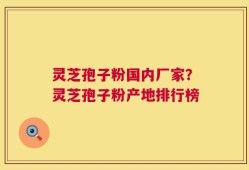 灵芝孢子粉国内厂家？灵芝孢子粉产地排行榜