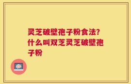 灵芝破壁孢子粉食法？什么叫双芝灵芝破壁孢子粉