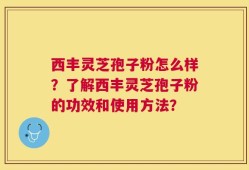 西丰灵芝孢子粉怎么样？了解西丰灵芝孢子粉的功效和使用方法？