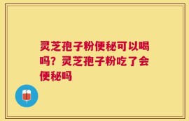灵芝孢子粉便秘可以喝吗？灵芝孢子粉吃了会便秘吗